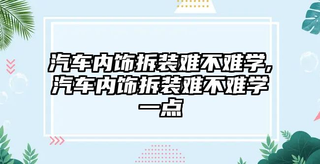 汽車內飾拆裝難不難學,汽車內飾拆裝難不難學一點