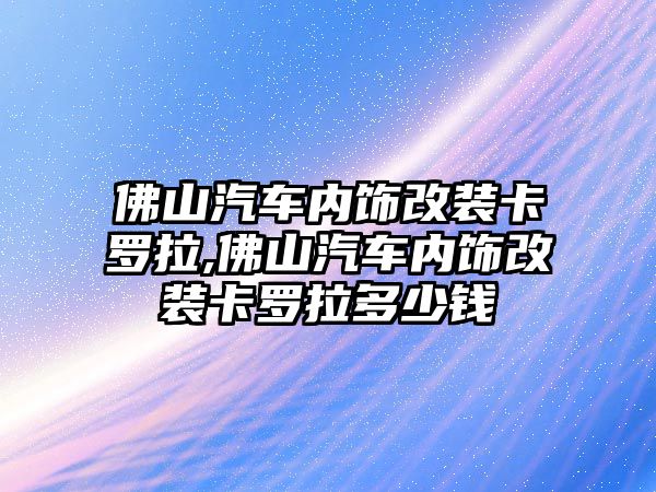 佛山汽車內(nèi)飾改裝卡羅拉,佛山汽車內(nèi)飾改裝卡羅拉多少錢