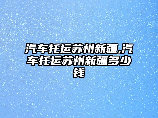 汽車托運蘇州新疆,汽車托運蘇州新疆多少錢