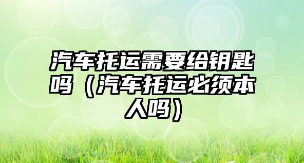 汽車托運(yùn)需要給鑰匙嗎（汽車托運(yùn)必須本人嗎）