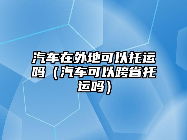 汽車在外地可以托運嗎（汽車可以跨省托運嗎）