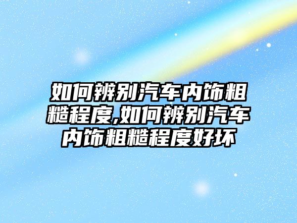 如何辨別汽車內飾粗糙程度,如何辨別汽車內飾粗糙程度好壞