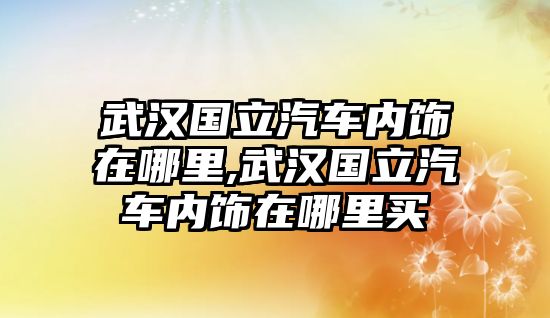 武漢國立汽車內飾在哪里,武漢國立汽車內飾在哪里買