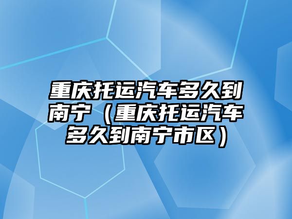 重慶托運汽車多久到南寧（重慶托運汽車多久到南寧市區）