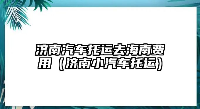 濟(jì)南汽車托運(yùn)去海南費(fèi)用（濟(jì)南小汽車托運(yùn)）