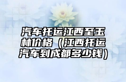 汽車托運江西至玉林價格（江西托運汽車到成都多少錢）