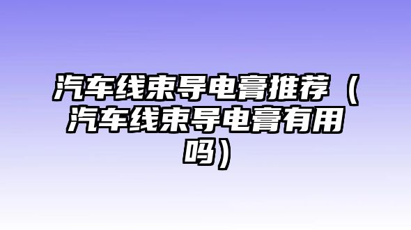 汽車(chē)線束導(dǎo)電膏推薦（汽車(chē)線束導(dǎo)電膏有用嗎）