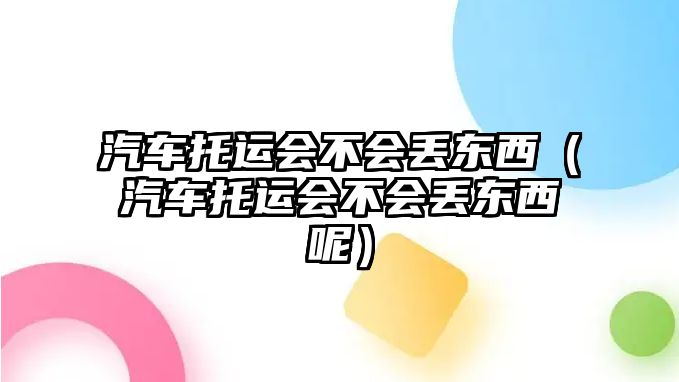 汽車托運會不會丟東西（汽車托運會不會丟東西呢）