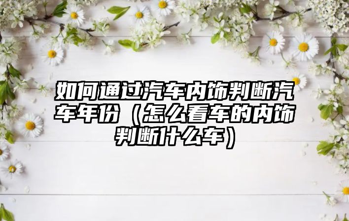 如何通過汽車內飾判斷汽車年份（怎么看車的內飾判斷什么車）