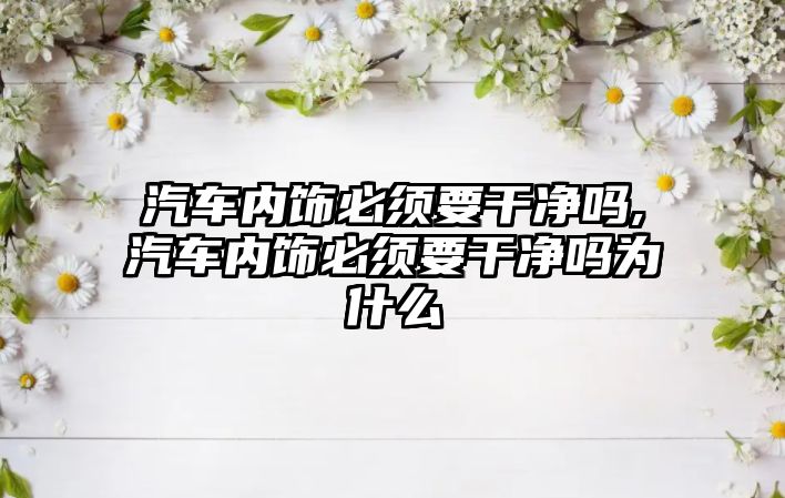 汽車內飾必須要干凈嗎,汽車內飾必須要干凈嗎為什么