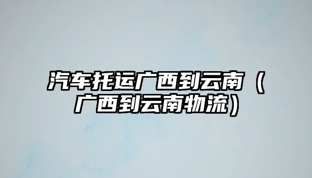 汽車托運(yùn)廣西到云南（廣西到云南物流）