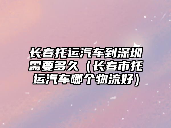 長春托運汽車到深圳需要多久（長春市托運汽車哪個物流好）