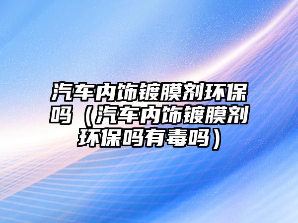 汽車內飾鍍膜劑環保嗎（汽車內飾鍍膜劑環保嗎有毒嗎）