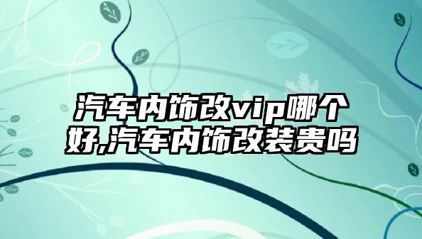 汽車內飾改vip哪個好,汽車內飾改裝貴嗎