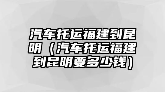 汽車托運福建到昆明（汽車托運福建到昆明要多少錢）