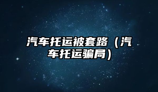 汽車托運被套路（汽車托運騙局）