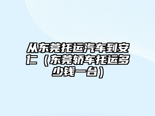 從東莞托運汽車到安仁（東莞轎車托運多少錢一臺）