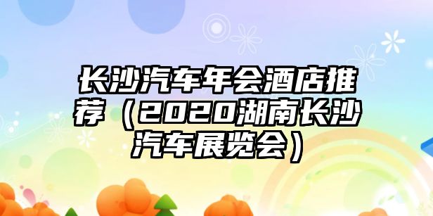 長(zhǎng)沙汽車(chē)年會(huì)酒店推薦（2020湖南長(zhǎng)沙汽車(chē)展覽會(huì)）