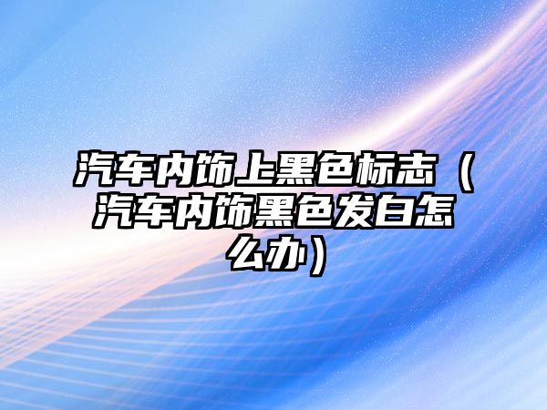 汽車內飾上黑色標志（汽車內飾黑色發白怎么辦）