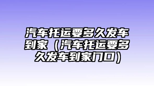 汽車托運要多久發車到家（汽車托運要多久發車到家門口）