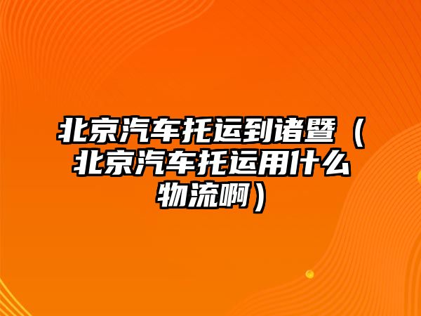 北京汽車托運到諸暨（北京汽車托運用什么物流啊）