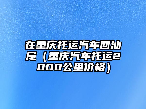 在重慶托運汽車回汕尾（重慶汽車托運2000公里價格）