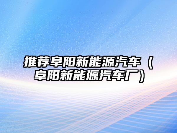 推薦阜陽新能源汽車（阜陽新能源汽車廠）