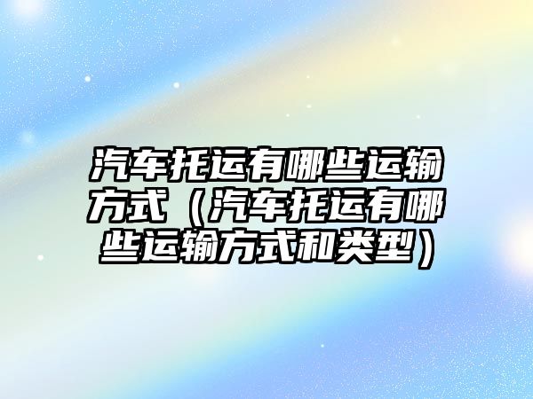 汽車托運(yùn)有哪些運(yùn)輸方式（汽車托運(yùn)有哪些運(yùn)輸方式和類型）