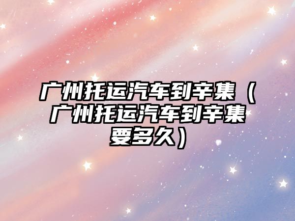 廣州托運汽車到辛集（廣州托運汽車到辛集要多久）