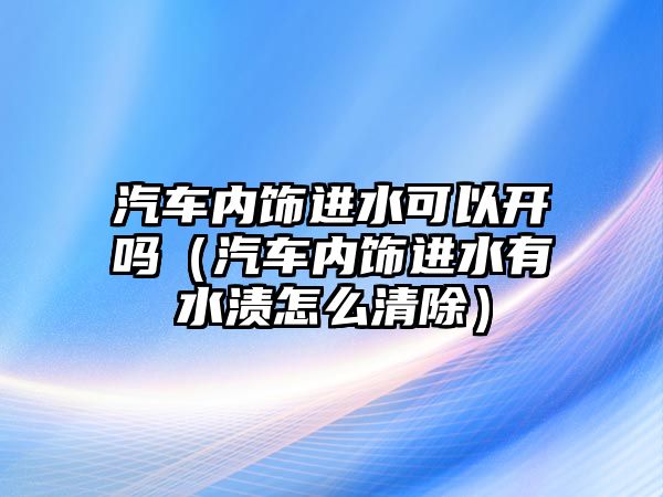 汽車內(nèi)飾進水可以開嗎（汽車內(nèi)飾進水有水漬怎么清除）