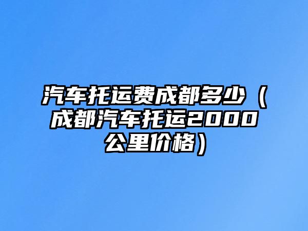 汽車托運費成都多少（成都汽車托運2000公里價格）