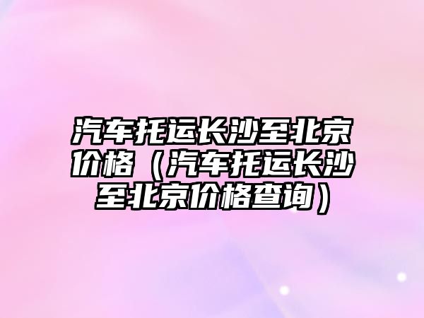 汽車托運長沙至北京價格（汽車托運長沙至北京價格查詢）