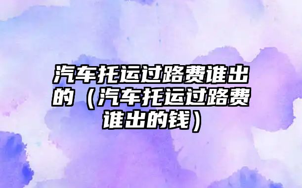 汽車托運過路費誰出的（汽車托運過路費誰出的錢）