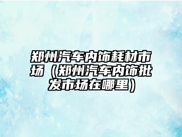 鄭州汽車內(nèi)飾耗材市場（鄭州汽車內(nèi)飾批發(fā)市場在哪里）