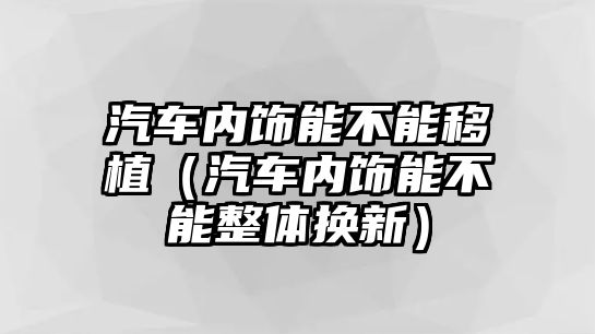 汽車內(nèi)飾能不能移植（汽車內(nèi)飾能不能整體換新）