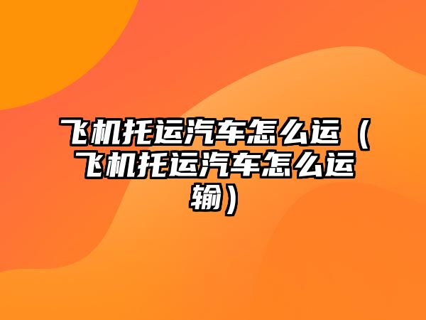 飛機托運汽車怎么運（飛機托運汽車怎么運輸）